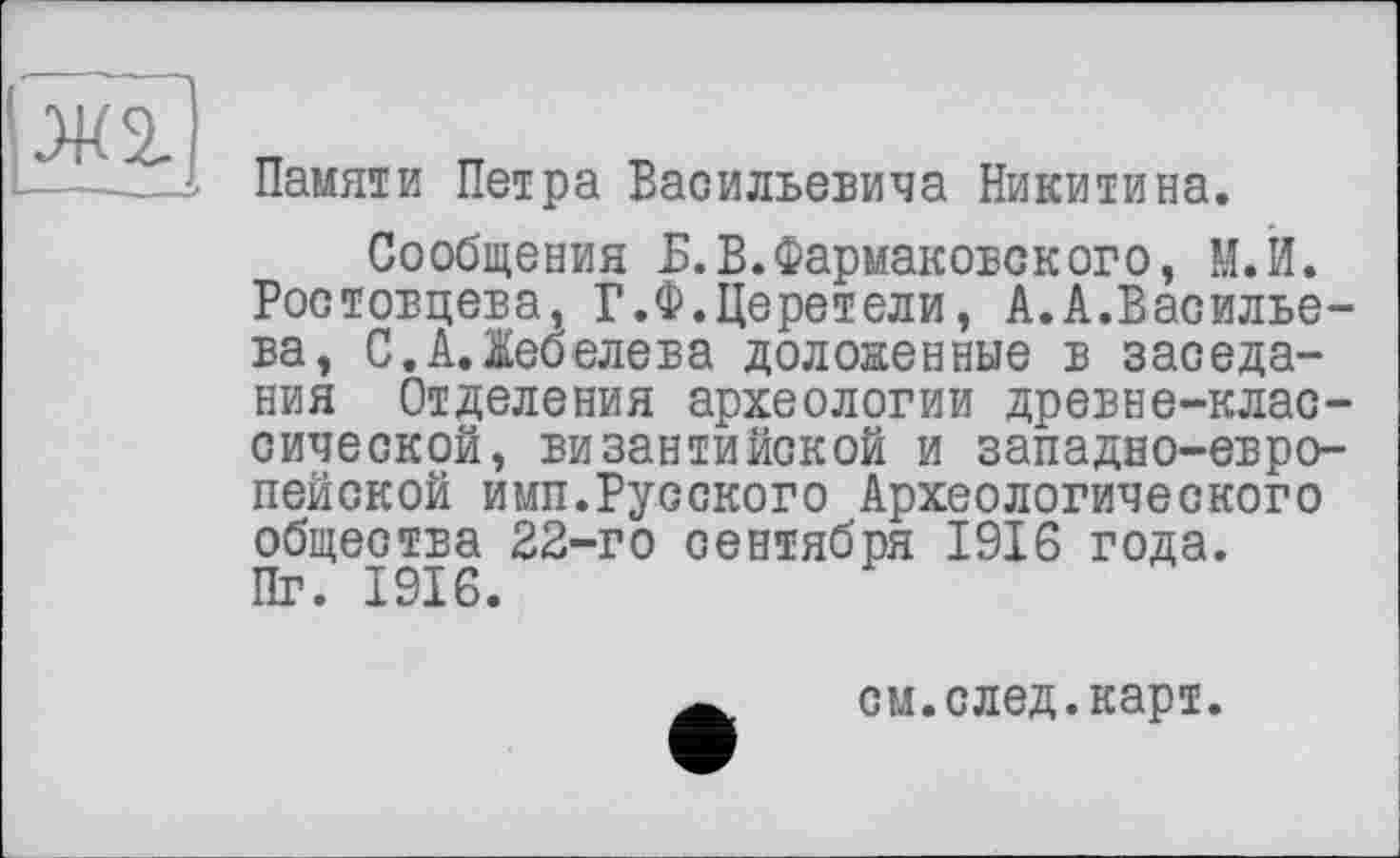 ﻿|Ж2.
Памяти Петра Васильевича Никитина.
Сообщения Б.В.Фармаковского, М.И. Ростовцева, Г.Ф.Деретели, А.А.Васильева, С.А.Лебедева доложенные в заседания Отделения археологии древне-классической, византийской и западно-европейской имп.Русского Археологического общества 22-го сентября 1916 года. Пг. 1916.
см.след.карт.